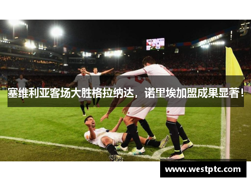 塞维利亚客场大胜格拉纳达，诺里埃加盟成果显著！