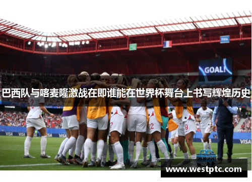 巴西队与喀麦隆激战在即谁能在世界杯舞台上书写辉煌历史