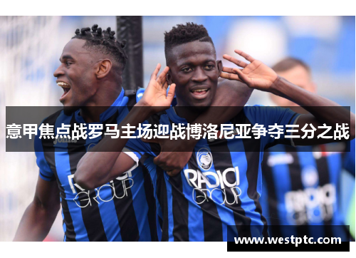 意甲焦点战罗马主场迎战博洛尼亚争夺三分之战