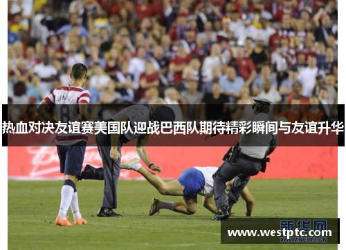 热血对决友谊赛美国队迎战巴西队期待精彩瞬间与友谊升华