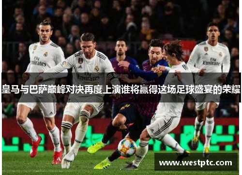 皇马与巴萨巅峰对决再度上演谁将赢得这场足球盛宴的荣耀
