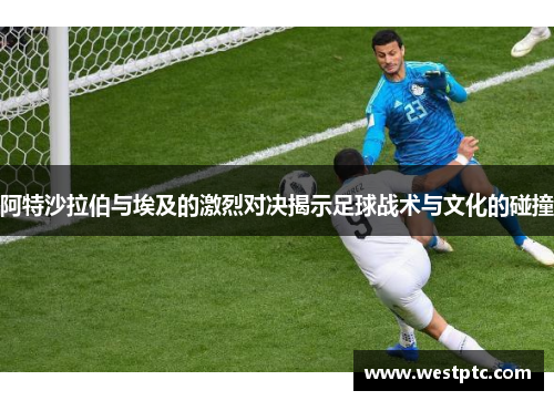 阿特沙拉伯与埃及的激烈对决揭示足球战术与文化的碰撞
