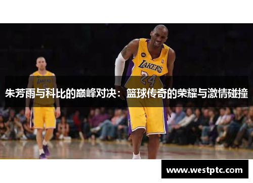 朱芳雨与科比的巅峰对决：篮球传奇的荣耀与激情碰撞