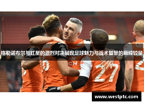格勒诺布尔与红星的激烈对决展现足球魅力与战术智慧的巅峰较量