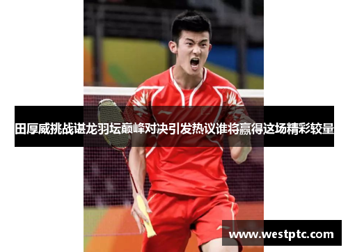 田厚威挑战谌龙羽坛巅峰对决引发热议谁将赢得这场精彩较量