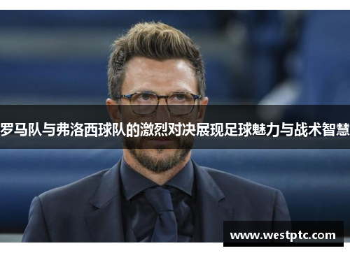 罗马队与弗洛西球队的激烈对决展现足球魅力与战术智慧